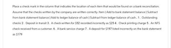 Place a check mark in the column that indicates the location of each item that would be found on a bank reconciliation.
Assume that the checks written by the company are written correctly. Item | Add to bank statement balance | Subtract
from bank statement balance | Add to ledger balance of cash | Subtract from ledger balance of cash.. 1. Outstanding
checks 2. Deposit in transit 3. A check written for $52 recorded incorrectly as $25 4. Check printing charge 5. An NFS
check received from a customer. 6. A bank service charge 7. A deposit for $197 listed incorrectly on the bank statement
as $179