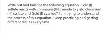 Write out and balance the following equation: Gold (1)
sulfate reacts with chromium (III) cyanide to yield chromium
(III) sulfate and Gold (1) cyanide? I am trying to understand
the process of this equation. I keep practicing and getting
different results every time.