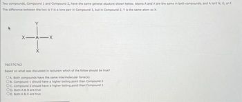 Two compounds, Compound 1 and Compound 2, have the same general stucture shown below. Atoms A and X are the same in both compounds, and A isn't N, O, or F.
The difference between the two is Y is a lone pair in Compound 1, but in Compound 2, Y is the same atom as X.
X-A-X
+
760775762
Based on what was discussed in lecturem which of the follow should be true?
OA. Both compounds have the same intermolecular force(s)
OB. Compound 1 should have a higher boiling point than Compound 2
Oc. Compound 2 should have a higher boiling point than Compound 1.
OD. Both A & B are true
OE. Both A & C are true