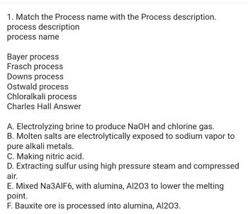 1. Match the Process name with the Process description.
process description
process name
Bayer process
Frasch process
Downs process
Ostwald process
Chloralkali process
Charles Hall Answer
A. Electrolyzing brine to produce NaOH and chlorine gas.
B. Molten salts are electrolytically exposed to sodium vapor to
pure alkali metals.
C. Making nitric acid.
D. Extracting sulfur using high pressure steam and compressed
air.
E. Mixed Na3AlF6, with alumina, Al203 to lower the melting
point.
F. Bauxite ore is processed into alumina, Al203.