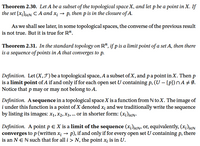 **Theorem 2.30.** Let \( A \) be a subset of the topological space \( X \), and let \( p \) be a point in \( X \). If the set \(\{x_i\}_{i \in \mathbb{N}} \subset A\) and \( x_i \to p \), then \( p \) is in the closure of \( A \).

As we shall see later, in some topological spaces, the converse of the previous result is not true. But it is true for \(\mathbb{R}^n\).

**Theorem 2.31.** In the standard topology on \(\mathbb{R}^n\), if \( p \) is a limit point of a set \( A \), then there is a sequence of points in \( A \) that converges to \( p \).

**Definition.** Let \( (X, \mathcal{J}) \) be a topological space, \( A \) a subset of \( X \), and \( p \) a point in \( X \). Then \( p \) is a *limit point* of \( A \) if and only if for each open set \( U \) containing \( p \), \( (U - \{p\}) \cap A \neq \emptyset \). Notice that \( p \) may or may not belong to \( A \).

**Definition.** A *sequence* in a topological space \( X \) is a function from \( \mathbb{N} \) to \( X \). The image of \( i \) under this function is a point of \( X \) denoted \( x_i \) and we traditionally write the sequence by listing its images: \( x_1, x_2, x_3, \ldots \) or in shorter form: \((x_i)_{i \in \mathbb{N}}\).

**Definition.** A point \( p \in X \) is a *limit of the sequence* \((x_i)_{i \in \mathbb{N}}\), or, equivalently, \((x_i)_{i \in \mathbb{N}}\) *converges to* \( p \) (written \( x_i \to p \)), if and only if for every open set \( U \)