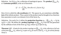 **Definition.** Let \(\{X_{\alpha}\}_{\alpha \in \lambda}\) be a collection of topological spaces. The product \(\prod_{\alpha \in \lambda} X_{\alpha}\), or Cartesian product, is the set of functions

\[
\{f : \lambda \rightarrow \bigcup_{\alpha \in \lambda} X_{\alpha} \mid \text{for all } \alpha \in \lambda, f(\alpha) \in X_{\alpha}\}.
\]

Here \(f(\alpha)\) is called the \(\alpha\)th coordinate of \(f\). The spaces \(X_{\alpha}\) are sometimes called factors of the infinite product. Thus a point in the product may be thought of as a function that associates to each \(\alpha\) an element \(f(\alpha)\) of the factor \(X_{\alpha}\).

**Definition.** For each \(\beta\) in \(\lambda\), define the projection function \(\pi_{\beta} : \prod_{\alpha \in \lambda} X_{\alpha} \rightarrow X_{\beta}\) by \(\pi_{\beta}(f) = f(\beta)\). We define the product topology on \(\prod_{\alpha \in \lambda} X_{\alpha}\) to be the one generated by the subbasis of sets of the form \(\pi_{\beta}^{-1}(U_{\beta})\), where \(U_{\beta}\) is open in \(X_{\beta}\).

**Theorem 3.37.** A basis for the product topology on \(\prod_{\alpha \in \lambda} X_{\alpha}\) is the collection of all sets of the form \(\prod_{\alpha \in \lambda} U_{\alpha}\), where \(U_{\alpha}\) is open in \(X_{\alpha}\) for each \(\alpha\) and \(U_{\alpha} = X_{\alpha}\) for all but finitely many \(\alpha\).