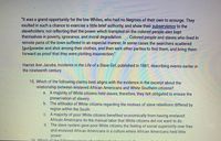 "It was a grand opportunity for the low Whites, who had no Negroes of their own to scourge. They
exulted in such a chance to exercise a little brief authority, and show their subserviency to the
slaveholders; not reflecting that the power which trampled on the colored people also kept
themselves in poverty, ignorance, and moral degradation.... Colored people and slaves who lived in
remote parts of the town suffered in an especial manner. In some cases the searchers scattered
[gun]powder and shot among their clothes, and then sent other parties to find them, and bring them
forward as proof that they were plotting insurrection."
Harriet Ann Jacobs, Incidents in the Life of a Slave Girl, published in 1861, describing events earlier in
the nineteenth century
15. Which of the following claims best aligns with the evidence in the excerpt about the
relationship between enslaved African Americans and White Southern citizens?
a. A majority of White citizens held slaves; therefore, they felt obligated to ensure the
preservation of slavery.
b. The attitudes of White citizens regarding the motives of slave rebellions differed by
region within the South.
C. A majority of poor White citizens benefited economically from having enslaved
African Americans do the manual labor that White citizens did not want to do.
d. The slave system gave poor White citizens the feeling of social superiority over free
and enslaved African Americans in a culture where African Americans held little
power.
16 Which of the following niecer of ouidono
