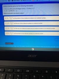 Nuova cartella
Reading To Do, -Re.
rian Chavez - "So.
Keisha's teacher gives her the following information:
• m, n, p, and q are all integers and p + 0 and q +0
A = m and B=:
What conclusion can Keisha make?
mp + ng
A-B =
so the product of two irrational numbers is an irrational number.
pq
mp + ng
A + B =
so the sum of two rational numbers is a rational number.
A +B= "P n so the sum of a rational number and an irrational number is an irrational number.
mp + ng
A B =
so the product of two rational numbers is a rational number.
Done
My Progress >
Copyright e 2021 by Curriculum Associates. All rights reserved. These materials, or any portion thereof, may not be reproduced or shared in any manner without express written consent a
acer
&
3
司
96
%23
