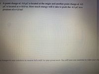 3. A point charge of -3.8 uC is located at the origin and another point charge of -4.5
µC is located at x-10.0 m. How much energy will it take to push the -4.5 uC to a
position of x=1.0 m?
y changes to your solutions to receive full credit for your group work. You will have one weekday to make your cha
