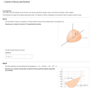 + Center of Gravity and Centroid
Learning Goal:
To be able to find the centroid, center of mass, and center of gravity for lengths, areas, and volumes of simple, uniform objects.
The centroid of an object is the object's geometric center. For objects of uniform composition, the centroid is also the object's center of mass.
Part A
Find the center of mass for a quarter of a uniform sphere in terms of the outside radius of the sphere, R.
Express your answers in terms of R separated by commas.
You did not open hints for this part.
ANSWER:
x, y, z=
Part B
=
2x +4 and y =
(2x-3)²+1.
Find the centroid for an area defined by the equations y
Express your answers numerically in meters to three significant figures separated
by a comma.
x
A
14
12
10-
8
6
4
2
R
y=2x+4
-y-(2x-3)²+1