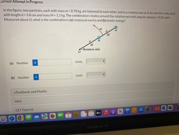 Current Attempt in Progress
In the figure, two particles, each with mass m = 0.78 kg, are fastened to each other, and to a rotation axis at O, by two thin rods, each
with length d= 5.8 cm and mass M = 1.1 kg. The combination rotates around the rotation axis with angular speed w = 0.26 rad/s.
Measured about O, what is the combination's (a) rotational inertia and (b) kinetic energy?
(a) Number
(b) Number
Hint
i
eTextbook and Media
GO Tutorial
i
Units
d.
M
-Rotation axis
Units
m
00
tv
+
+
d
M
MacBook Air
m