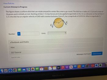 View Policies
Current Attempt in Progress
The figure shows a uniform disk that can rotate around its center like a merry-go-round. The disk has a radius of 2.1 cm and a mass of
16 grams and is initially at rest. Starting at time t = 0, two forces are to be applied tangentially to the rim as indicated, so that at time t =
1.3 s the disk has an angular velocity of 260 rad/s counterclockwise. Force F₁ has a magnitude of 0.0953 N. What is magnitude F2?
Number
eTextbook and Media
Hint
i
GO Tutorial
Save for Later
O
Units
JUL
2
O
tv
MacBook Air
15
Attempts: 0 of 4 used
Submit Answer