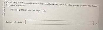 Macmillan Learning
When 0.257 g of sodium metal is added to an excess of hydrochloric acid, 2670 J of heat are produced. What is the enthalpy of
the reaction as written?
2 Na(s) + 2HCl(aq) -
Enthalpy of reaction:
→2 NaCl(aq) + H₂(g)
kJ