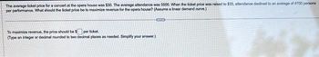 The average ticket price for a concert at the opera house was $30. The average attendance was 5000. When the ticket price was raised to $33, attendance declined to an average of 4700 persons
por performance. What should the ticket price be to maximize revenue for the opera house? (Assume a linear demand curve.)
To maximize revenue, the price should be $ por ticket.
(Type an integer or decimal rounded to two decimal places as needed. Simplify your answer.)