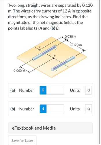 Two long, straight wires are separated by 0.120
m. The wires carry currents of 12 A in opposite
directions, as the drawing indicates. Find the
magnitude of the net magnetic field at the
points labeled (a) A and (b) B.
0.060 m
(a) Number i
(b) Number
IN
Save for Later
HI
B
eTextbook and Media
0.030 m
2
3
0.120 m
Units
Units