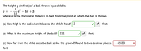 The height y (in feet) of a ball thrown by a child is
1
y =
+ 6x + 3
12
where x is the horizontal distance in feet from the point at which the ball is thrown.
(a) How high is the ball when it leaves the child's hand? 3
feet
(b) What is the maximum height of the ball? 111
o feet
(c) How far from the child does the ball strike the ground? Round to two decimal places. -48.33
feet
