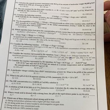 11) Calculate the osmotic pressure associated with 90.0 g of an enzyme of molecular weight 98,000 g/mol |
dissolved in 2700 mL of benzene at 30.0 °C.
A) 5.99 torr
B) 1.96 torr
4
C) 6.43 torr
D) 2.48 torr
12) The rate constant for the first order reaction A--> B+C is k-4.4 x 103 min¹ at 57 K. What is the
half-life for this reaction at 57 K?
A) 32 min
C) 9.1 min.
D) 1200 min
13) Consider the following reaction:
If the half-life for the reaction is 0.610 s, the rate constant is:
2 N₂O(g) 2 NO(g) + O2(g); rate = k[N20]
A) 1.14 s¹¹
B) 0.69 ¹
C) 0.86 s¹
B) 16 min.
D) 0.32 s¹
14) The decomposition of N₂Os(g)-NO2(g) + NO(g) proceeds as a first order reaction with a half-life of
30.0 seconds at a certain temperature. If the initial concentration [N2Oslo 0.600 M, what is the
concentration after 120 seconds?
A) 0.038 M
B) 0.100 M
C) 0.400 M
D) 0.013 M
15) Which equation below best gives the concentration of N₂Os versus time in the previous question Q14?
A) [N₂0s] =([N₂Oslo)/t12 B) [N₂0s]-[N₂O3]oek
C) [N₂O₁]=kt D) 1/[N2Os] = 1/[N2Os]o + kt
16) Given: N2(g) + 3 H₂(g) <-> 2NH₂(g)
At equilibrium at a certain temperature, the concentration of NH3(g), H₂(g) and N2(g) are 0.49 M, 1.61 M and
0.14 M, respectively. Calculate the value of Ke for this reaction.
A) 1.26
B) 0.612
D) 1.96
C) 0.411
17) Consider the following reaction: 4 PCI(g)-> P4(g) + 6 Cl₂(g)
If the initial concentration of PCI3(g) is 2.0 M, and "x" is the equilibrium concentration of P4(g), what is the
correct equilibrium relation?
A) Kc = 6x7
B) Ke=6x7/(2.0-x)* C) Ke=x²/(2.0-x)*
18) Consider the reaction represented by the equation: N₂(g) + 3H2(g) <-> 2NH3(g) Calculate the
D) Kc = (x)(6x)/(2.0-4x)"
equilibrium pressures at a certain temperature: PNH₁-2.9 x 10 atm, PN2-89x10¹ atm, PH2-2.7x 10 atm
A) 4.9 x10
B) 2.9x10
D) 7.8x104
C) 6.3x104
55
19) Consider the reaction represented by the equation: Fe" (aq) + SCN (aq) →
FeSCN²+ (aq)
6.00 M Fe³+ (aq) and 10.0 M SCN (aq) are mixed at a certain temperature and at equilibrium
the concentration of FeSCN³+ (aq) is 3 M.
A) 250x10¹
B) 95 x103
20) A particular vinegar solution has a H3O* concentration
A) 17.3
B) 12.1
C) 143x103
D) 303 x10
of 0.013 M. What is the pOH of the solution?
D) 15.8
C) 12.3
21) What is the pH of 42.0 M aqueous solution of NH3 (ammonia). It's Ks- 1.8 x 10³.
A) 12.4
B) 0.0104
C) 0.778
22) The OH concentration in a 0.089M of Ca(OH)2 solution is
A) 0.178 M
B) 0.108 M
D) 1x 10-7 M
23) A solution of 9.00 MHCHO2 is 0.77% ionized in water. Calculate the K. value for the acid (HCHO₂).
A) 2.3x104
B) 5.4x104
C) 0.2x10³
D) 0.23
24) When a weak acid is titrated with a strong base, the pH at the equivalence point is ALWAYS
A) 7
B)<7
C) >7
D) < 1
C) 1.3x10-¹2 M
D) 12.6
25) Which one of these statements about strong acid is true
A) Strong acid produce solutions with a higher pH than weak acids
B) All strong acids have H atom bonded to electronegative oxygen atom
C) Strong acids are very concentrated acids
D) Strong acids are 100% ionized in water