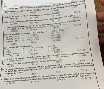 An
(molar mass of H-1, N-14g/mol), (R-0.0821 L.atm/K.mol), (The specific heat of water is 4.184J/g.°C)]
1) The volume of a sample of nitrogen N2 is 7 L at 38°C and 740 torr. What volume will it occupy at STP?
A) 7.78 L
B) 7.18 L
D)5.98 L
C) 6.90 L
2) What is the density of NH3 at 4 atm pressure and a temperature of 30°C?
A) 16.6 g/L
C) 3.36 g/L
B) 1.39 g/L
D) 2.73 g/L
3) How much heat is required to raise the temperature of 1.5 g of water from 25°C to 29°C?
A) 12.55 kJ
B) 6.27 kJ
C) 25.1 kJ
D) 40.5 kJ
4) Estimate the temperature where AG - 0 for the following reaction: (Given: AH = -155 kJ and
AS = -284.5 J/K) CAUTION: Beware of units.NH3(g) + HCl(g)-NH.CI(s)
A) 685 K
B) 545 K
C) 467 K
D) 634 K
5) Calculate AH° for the reaction:
(1) CO+Hz
(2)CO ) +H_O»
(3) CO(g) + 3H2(g) →
A) 33 kJ
6) Calculate AG for the reaction
CO(g)
CO2(g)
CO) + 1/2O2() -
A) 217.2 kJ
Which is the strongest
A) Dipole-dipole
2C+2H2O --->
C) + H₂O
H2(g) + CO2(g)
CH48) + H₂O(g)
B) 53 kJ
C(s) + 1/2O2(g)
C()+ O2(g)
CO2(g)
CH4(g) + CO2(g)
AH-140 kJ
AH 41kJ
ΔΗ°=-206kJ
C) -372 kJ
AG° = ??
AG = 454.4 kJ
AG = -237.2 kJ
C) 197.2 kJ
B)-265.8 kJ
D) 651.6 kJ
D) London
C) Ionic bonding
intermolecular force among a group of molecules of comparable molar mass?
B) Hydrogen bonding
7)
8) Which of the following pure substances exhibits hydrogen
A) HCI
B) H₂S
D) -116 kJ
C) NH3
bonding?
D) CH4
9) A solution was made by dissolving 3.15 g of a solute in
120.3 g of acetone. The solution boiled at
56.58° C. The boiling point of pure acetone is 55.95° C, and the Kb -1.71° C/m. What is the molecular
weight of the solute?
A) 140
B) 105
C) 12.7
D) 71.1
D) 9.34 kg
10) What mass of ethylene glycol (M.W. = 62.1 g/mol) antifreeze must be added to 12.0 liters of water to
C) 0.78 kg
produce a solution that freezes at -23.3 C degrees. Density of water is 1 g/ml and Kr= 1.86° C/m.
B) 3.41 g
A) 6.22 Kg