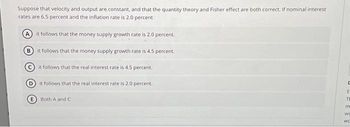 Suppose that velocity and output are constant, and that the quantity theory and Fisher effect are both correct. If nominal interest
rates are 6.5 percent and the inflation rate is 2.0 percent
it follows that the money supply growth rate is 2.0 percent.
(В
it follows that the money supply growth rate is 4.5 percent.
it follows that the real interest rate is 4.5 percent.
Dit follows that the real interest rate is 2.0 percent.
Both A and C
UEFE
m
Wo
WC