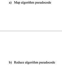 The image contains sections labeled "a) Map algorithm pseudocode" and "b) Reduce algorithm pseudocode." Both sections suggest pseudocode explanations for the respective algorithms. However, no specific code or further textual details are visible in the image.

### Explanation of the Map and Reduce Concepts:

**Map Algorithm Pseudocode:**
- The "Map" function takes input data and applies a specified operation to each element, producing a set of intermediate key-value pairs.
- Example pseudocode for a map function:
  ```
  function map(data):
      for each element in data:
          emit(key, value)
  ```

**Reduce Algorithm Pseudocode:**
- The "Reduce" function processes the key-value pairs generated by the "Map" function by aggregating the values under each unique key.
- Example pseudocode for a reduce function:
  ```
  function reduce(key, values):
      initialize result
      for each value in values:
          result = aggregate(result, value)
      emit(key, result)
  ```

These algorithms are typically used in distributed computing to process large data sets across clusters effectively.