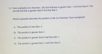 6. Tami multiplies two fractions. The first fraction is greater than -1 but less than 0. The
second fraction is greater than 0 but less than 1.
Which statement describes the product of the two fractions Tami multiplied?
A. The product is less than -1.
B. The product is greater than 1.
C. The product is greater than 0 and less than 1.
D. The product is greater than -1 and less than 0.
