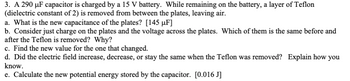 3. A 290 μF capacitor is charged by a 15 V battery. While remaining on the battery, a layer of Teflon
(dielectric constant of 2) is removed from between the plates, leaving air.
a. What is the new capacitance of the plates? [145 µF]
b. Consider just charge on the plates and the voltage across the plates. Which of them is the same before and
after the Teflon is removed? Why?
c. Find the new value for the one that changed.
d. Did the electric field increase, decrease, or stay the same when the Teflon was removed? Explain how you
know.
e. Calculate the new potential energy stored by the capacitor. [0.016 J]