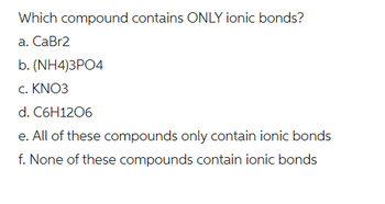 Which compound contains ONLY ionic bonds?
a. CaBr2
b. (NH4)3PO4
c. KNO3
d. C6H12O6
e. All of these compounds only contain ionic bonds
f. None of these compounds contain ionic bonds