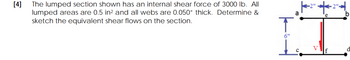 [4]
The lumped section shown has an internal shear force of 3000 lb. All
lumped areas are 0.5 in² and all webs are 0.050" thick. Determine &
sketch the equivalent shear flows on the section.
a
IS
6"
V
с
b