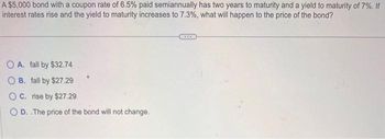 A $5,000 bond with a coupon rate of 6.5% paid semiannually has two years to maturity and a yield to maturity of 7%. If
interest rates rise and the yield to maturity increases to 7.3%, what will happen to the price of the bond?
OA. fall by $32.74
OB. fall by $27.29
OC. rise by $27.29
D. The price of the bond will not change.
***