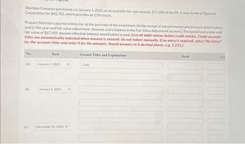 Sheridan Company purchased, on January 1, 2025, as an available-for-sale security. $71,000 of the 9%, 5-year bonds of Sipacore
Corporation for $65,752, which provides an 11% return.
Prepare Sheridan's journal entries for (a) the purchase of the investment, (b) the receipt of annual interest and discount amortization,
and (c) the year-end fair value adjustment. (Assume a zero balance in the Fair Value Adjustment account.) The bonds have a year-end
fair value of $67.450. Assume effective-interest amortization is used. (List all debit entries before credit entries. Credit account
titles are automatically indented when amount is entered. Do not indent manually. If no entry is required, select "No Entry"
for the account titles and enter O for the amounts. Round answers to 0 decimal places, e.g. 1,225.)
No.
(a)
(b)
(c)
Date
January 1, 2025 O
January 1, 2025 0
December 31, 2025 O
Account Titles and Explanation
Cash
Debit
Cri