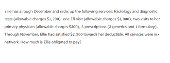 Ellie has a rough December and racks up the following services: Radiology and diagnostic
tests (allowable charges $1, 200), one ER visit (allowable charges $3,000), two visits to her
primary physician (allowable charges $200), 3 prescriptions (2 generics and 1 formulary).
Through November, Ellie had satisfied $2,500 towards her deductible. All services were in -
network. How much is Ellie obligated to pay?