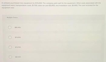 A company purchased new equipment for $74,000. The company paid cash for the equipment. Other costs associated with the
equipment were: transportation costs, $1,700; sales tax paid $5,800; and installation cost, $3,900. The cost recorded for the
equipment was:
Multiple Choice
$85,400
$74,000.
$75,700.
$81,500.