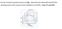 For the riveted connection shown in Fig . Determine the allowable load P if the
shearing stress in the 25 mm rivets is limited to 140 MPa. (Ans: P=102 kN)
120 mm
90 mm
70 mm
