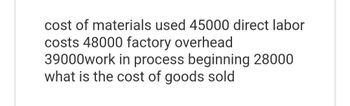 cost of materials used 45000 direct labor
costs 48000 factory overhead
39000work in process beginning 28000
what is the cost of goods sold