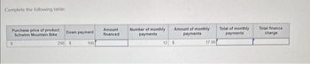 Complete the following table:
Purchase price of product
Schwinn Mountain Bike
$
Down payment
256 $
100
Amount
financed
Number of monthly
payments
Amount of monthly
payments
12 $
17.00
Total of monthly
payments
Total finance
charge