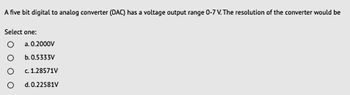 A five bit digital to analog converter (DAC) has a voltage output range 0-7 V. The resolution of the converter would be
Select one:
O
a. 0.2000V
b. 0.5333V
c. 1.28571V
d. 0.22581V