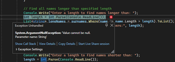 // Find all names longer than specified length
Console.Write("Enter a length to find names longer than: ");
int length = int.Parse(Console.ReadLine()); ×
List<string> LongNames = surnames. Where(name> name. Length > length). ToList();
Exception Unhandled
Xters:", length);
System.ArgumentNullException: "Value cannot be null.
Parameter name: String'
Show Call Stack | View Details | Copy Details | Start Live Share session
▷ Exception Settings
Console.Write("Enter a length to find names shorter than: ");
= int.Parse(Console.ReadLine());
length