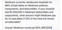 Medicare currently reimburses hospitals for
68% of bad debts on Medicare patients,
copayments, and deductibles. If your hospital
had $1,200,000 in Medicare deductibles and
copayments, what amount might Medicare pay
for its bad debts if 12% of the total will remain
uncollectable?
Answer Medicare would pat 65% ($97,500)
