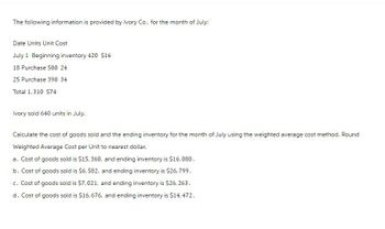 The following information is provided by Ivory Co. for the month of July:
Date Units Unit Cost
July 1 Beginning inventory 420 $16
18 Purchase 500 24
25 Purchase 390 34
Total 1,310 $74
Ivory sold 640 units in July.
Calculate the cost of goods sold and the ending inventory for the month of July using the weighted average cost method. Round
Weighted Average Cost per Unit to nearest dollar.
a. Cost of goods sold is $15,360, and ending inventory is $16,080.
b. Cost of goods sold is $6,582, and ending inventory is $26,799.
c. Cost of goods sold is $7,021, and ending inventory is $26, 263.
d. Cost of goods sold is $16,676, and ending inventory is $14,472.