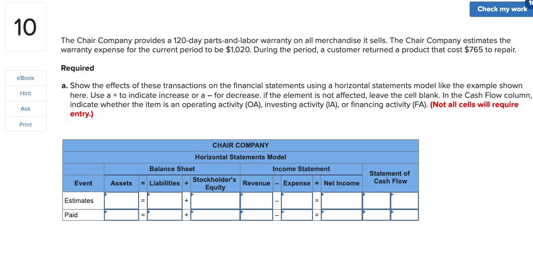 Check my work
10
The Chair Company provides a 120-day parts-and-labor warranty on all merchandise it sells. The Chair Company estimates the
warranty expense for the current period to be $1,020. During the period, a customer returned a product that cost $765 to repair.
Required
eBook
a. Show the effects of these transactions on the financial statements using a horizontal statements model like the example shown
here. Use a + to indicate increase or a - for decrease. if the element is not affected, leave the cell blank. In the Cash Flow column,
indicate whether the item is an operating activity (OA), investing activity (IA), or financing activity (FA). (Not all cells will require
entry.)
Hint
Ask
Print
CHAIR COMPANY
Horizontal Statements Model
Balance Sheet
Income Statement
Statement of
Cash Flow
Stockholder's
Equity
Event
Assets
Liabilities +
Revenue - Expense = Net Income
Estimates
Paid
