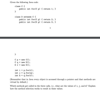 Given the following Java code:
class C {
public int foo(C p) { return 1; }
class D extends C {
public int foo(C p) { return 2; }
public int foo (D p) { return 3; }
1
}
Ср%3D пеw С();
new D();
C q
Dr = new D();
p.foo (r);
q.foo (q);
q.foo (r);
int i
int j
%3D
int k
(Remember that in Java every object is accessed through a pointer and that methods are
virtual by default.)
Which methods get called in the three calls, i.e., what are the values of i, j, and k? Explain
how the method selection works to result in these values.
