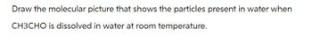 Draw the molecular picture that shows the particles present in water when
CH3CHO is dissolved in water at room temperature.