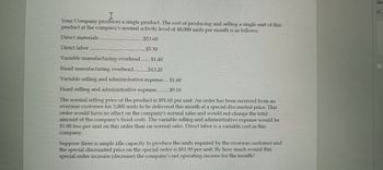 I
Your Company produces a single product. The cost of producing and selling a single unit of this
product at the company's normal activity level of 40,000 units per month is as follows:
Direct materials.
Direct labor
$53.60
$5.30
$1.40
Variable manufacturing overhead
Fixed manufacturing overhead..............$13.20
Variable selling and administrative expense.... $1.60
Fixed selling and administrative expense.... .$9.10
The normal selling price of the product is $91.60 per unit. An order has been received from an
overseas customer for 3,000 units to be delivered this month at a special discounted price. This
order would have no effect on the company's normal sales and would not change the total
amount of the company's fixed costs. The variable selling and administrative expense would be
$1.00 less per unit on this order than on normal sales. Direct labor is a variable cost in this
company.
Suppose there is ample idle capacity to produce the units required by the overseas customer and
the special discounted price on the special order is $81.90 per unit. By how much would this
special order increase (decrease) the company's net operating income for the month?
Con
(1-2