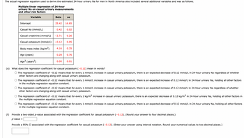 The actual regression equation used to derive the estimated 24-hour urinary Na for men in North America also included several additional variables and was as follows.
Multiple linear regression of 24-hour
urinary Na on casual urinary measurements
and other risk factors
Variable
Intercept
Casual Na (mmol/L)
Casual creatinine (mmol/L)
Casual potassium (mmol/L)
Body mass index (kg/m²)
Age (years)
Age² (years²)
Beta
25.42 16.65
0.42
-2.71
-0.12
=
se
0.28
0.00
0.02
0.26
4.16 0.35
0.05
0.76
0.01
(e) What does the regression coefficient for casual potassium (-0.12) mean in words?
The regression coefficient of -0.12 means that for every 1 mmol/L increase in casual urinary potassium, there is an expected decrease of 0.12 mmol/L in 24-hour urinary Na regardless of whether
other factors are changing along with casual urinary potassium.
The regression coefficient of -0.12 means that for every 1 mmol/L increase in casual urinary potassium, there is an expected increase of 0.12 mmol/L in 24-hour urinary Na, holding all other factors
in the multiple regression equation constant.
The regression coefficient of -0.12 means that for every 1 mmol/L increase in casual urinary potassium, there is an expected increase of 0.12 mmol/L in 24-hour urinary Na regardless of whether
other factors are changing along with casual urinary potassium.
The regression coefficient of -0.12 means that for every 1 kg/m² increase in casual urinary potassium, there is an expected decrease of 0.12 kg/m² in 24-hour urinary Na, holding all other factors in
the multiple regression equation constant.
The regression coefficient of -0.12 means that for every 1 mmol/L increase in casual urinary potassium, there is an expected decrease of 0.12 mmol/L in 24-hour urinary Na, holding all other factors
in the multiple regression equation constant.
(f) Provide a two-sided p-value associated with the regression coefficient for casual potassium (-0.12). (Round your answer to four decimal places.)
p-value
Provide a 95% Cl associated with the regression coefficient for casual potassium (-0.12). (Enter your answer using interval notation. Round your numerical values to two decimal places.)