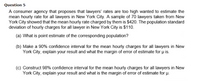 Question 5
A consumer agency that proposes that lawyers' rates are too high wanted to estimate the
mean hourly rate for all lawyers in New York City. A sample of 70 lawyers taken from New
York City showed that the mean hourly rate charged by them is $420. The population standard
deviation of hourly charges for all lawyer in New York City is $110.
(a) What is point estimate of the corresponding population?
(b) Make a 90% confidence interval for the mean hourly charges for all lawyers in New
York City, explain your result and what the margin of error of estimate for u is.
(c) Construct 98% confidence interval for the mean hourly charges for all lawyers in New
York City, explain your result and what is the margin of error of estimate for p.
