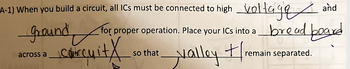 A-1) When you build a circuit, all ICs must be connected to high
ground
хто?
courquitx
; must be connected to high voltage and
bread board
across a
for proper operation. Place your ICs into a
valley tre
so that
remain separated.