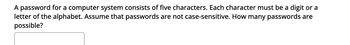 A password for a computer system consists of five characters. Each character must be a digit or a
letter of the alphabet. Assume that passwords are not case-sensitive. How many passwords are
possible?