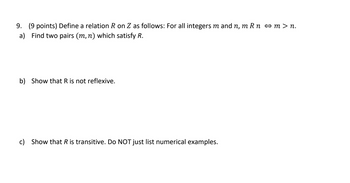 9. (9 points) Define a relation R on Z as follows: For all integers m and n, m Rn ↔m>n.
a) Find two pairs (m, n) which satisfy R.
b) Show that R is not reflexive.
c) Show that R is transitive. Do NOT just list numerical examples.