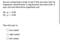 You are conducting a study to see if the accuracy rate for
fingerprint identification is significantly less than 0.69. If
your null and alternative hypothesis are:
Ho:p > 0.69
Ha:p < 0.69
Then the test is:
two tailed
O right tailed
left tailed
