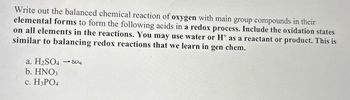 Write out the balanced chemical reaction of oxygen with main group compounds in their
elemental forms to form the following acids in a redox process. Include the oxidation states
on all elements in the reactions. You may use water or H+ as a reactant or product. This is
similar to balancing redox reactions that we learn in gen chem.
a. H2SO4 504
b. HNO3
c. H3PO4