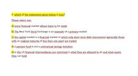 7- which of the statements given below is true?
Please select one;
a) every financial market allows loans to be made
b) The New York Stock Exchange is an example of a primary market
c) the capital market is a financial market in which only short term debt instruments (generally those
with an original maturity of less than one year) are traded
d) a pansion fund is not a contractual savings instution
e) in the US financial intermediaries are restricted in what they are allowed to do and what assets
m m
they can hold
