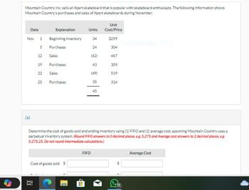 S
Mountain Country Inc. sells an Xpert skateboard that is popular with skateboard enthusiasts. The following information shows
Mountain Country's purchases and sales of Xpert skateboards during November:
Date
Nov. 1
5
12
19
I
22
25
Explanation
Beginning inventory
Purchases
Sales
Purchases
Sales
Purchases
Cost of goods sold $
Units
34
24
(42)
43
FIFO
(49)
35
45
Unit
Cost/Price
$299
Determine the cost of goods sold and ending inventory using (1) FIFO and (2) average cost, assuming Mountain Country uses a
perpetual inventory system. (Round FIFO answers to 0 decimal places, eg. 5,275 and Average cost answers to 2 decimal places, e.g.
5,275.25. Do not round intermediate calculations.)
304
467
309
519
314
68
L
Average Cost