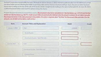 Sunland Corporation issued 6,000, five year, 3% bonds at 103 on January 1, 2023. Interest is paid annually. Each $1,000 bond carried
one detachable warrant allowing the holder to purchase 100 common shares in Sunland at $9 per share, the price at which Sunland
shares were trading on the day of the sale of the bonds. Similar straight bonds trading on the open market paid 6%. On June 30, 2023,
1,200 of the bond holders exercised the options to buy the shares.
Prepare the journal entries to record these events. (Round present value factor calculations to 5 decimal places, e.g. 1.25124 and the final
answer to O decimal places eg. 58,971. Credit account titles are automatically indented when the amount is entered. Do not indent manually.
Record journal entries in the order presented in the problem. If no entry is required, select "No Entry" for the account titles and enter O for the
amounts. List all debit entries before credit entries.)
Date
January 1, 2023
June 30, 2023
Account Titles and Explanation
Cash
Bonds Payable
Contributed Surplus - Stock Warrants
Cash
Contributed Surplus - Stock Warrants
Common Shares
Debit
6180000
Credit