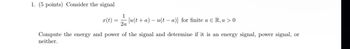 1. (5 points) Consider the signal
1
x(t):
[u(ta)u(ta)] for finite a € R, a > 0
2a
Compute the energy and power of the signal and determine if it is an energy signal, power signal, or
neither.